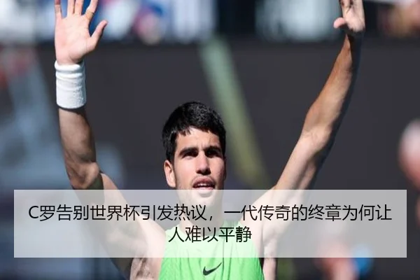 C罗告别世界杯引发热议，一代传奇的终章为何让人难以平静